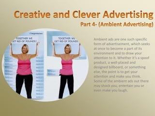 Ambient ads are one such specific
form of advertisement, which seeks
at once to become a part of its
environment and to draw your
attention to it. Whether it’s a spoof
product, a well-placed and
designed billboard, or something
else, the point is to get your
attention and make you think.
Some of the ambient ads out there
may shock you, entertain you or
even make you laugh.
 