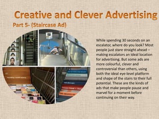 While spending 30 seconds on an
escalator, where do you look? Most
people just stare straight ahead –
making escalators an ideal location
for advertising. But some ads are
more colourful, clever and
controversial than others, using
both the ideal eye-level platform
and shape of the stairs to their full
potential. These are the kinds of
ads that make people pause and
marvel for a moment before
continuing on their way.
 