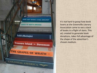 It’s not hard to grasp how book
lovers at the Greenville Literary
Association came to see a stack
of books in a flight of stairs. This
ad, created to generate book
donations, takes full advantage of
the shape of the advertiser’s
chosen medium.
 
