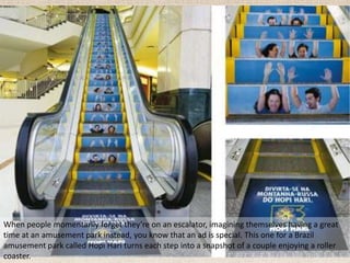 When people momentarily forget they’re on an escalator, imagining themselves having a great
time at an amusement park instead, you know that an ad is special. This one for a Brazil
amusement park called Hopi Hari turns each step into a snapshot of a couple enjoying a roller
coaster.
 