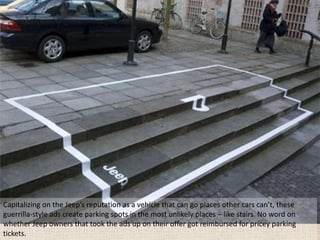 Capitalizing on the Jeep’s reputation as a vehicle that can go places other cars can’t, these
guerrilla-style ads create parking spots in the most unlikely places – like stairs. No word on
whether Jeep owners that took the ads up on their offer got reimbursed for pricey parking
tickets.
 