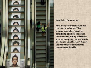 Juice Salon Escalator Ad
How many different haircuts can
one man possibly get? This
creative example of escalator
advertising attempts to answer
that question, putting a different
style on every step, each of which
briefly join with the man’s face at
the bottom of the escalator to
demonstrate the effect.
 