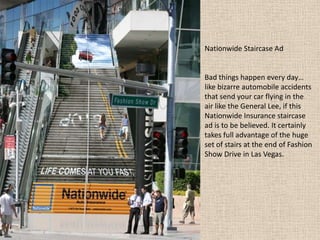 Nationwide Staircase Ad
Bad things happen every day…
like bizarre automobile accidents
that send your car flying in the
air like the General Lee, if this
Nationwide Insurance staircase
ad is to be believed. It certainly
takes full advantage of the huge
set of stairs at the end of Fashion
Show Drive in Las Vegas.
 