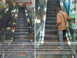 Pizza Kingdom Escalator Ad
Is the sight of a pizza lying on a dirty escalator, stepped on by thousands of pairs of feet, really
all that appetizing? A chain called Pizza Kingdom hoped that it would be with this strange ad,
designed to demonstrate “extra cheese” stretching from step to step. Amazingly, it worked:
revenue increased by 53% within a month.
 