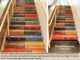 South Carolina Time to Thaw Stairs Ad
The same agency that came up with the creative Greenville Literary Association book stairs also
turned a set of stairs into stacks of suitcases, inspiring passers-by to “pack your bags: it’s time to
thaw.” The ad encourages travel to South Carolina.
 