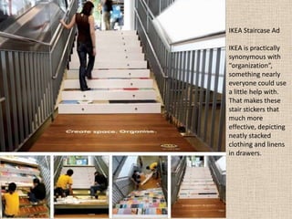 IKEA Staircase Ad
IKEA is practically
synonymous with
“organization”,
something nearly
everyone could use
a little help with.
That makes these
stair stickers that
much more
effective, depicting
neatly stacked
clothing and linens
in drawers.
 