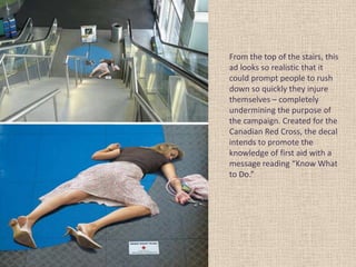 From the top of the stairs, this
ad looks so realistic that it
could prompt people to rush
down so quickly they injure
themselves – completely
undermining the purpose of
the campaign. Created for the
Canadian Red Cross, the decal
intends to promote the
knowledge of first aid with a
message reading “Know What
to Do.”
 