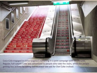 Coca-Cola engaged in some targeted marketing in a joint campaign with McDonalds.
Regular, full-calorie Coke was advertised to people who take the stairs, while the people
getting less activity by taking the escalator see ads for Diet Coke instead.
 