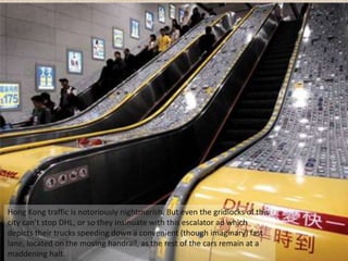 Hong Kong traffic is notoriously nightmarish. But even the gridlocks of this
city can’t stop DHL, or so they insinuate with this escalator ad which
depicts their trucks speeding down a convenient (though imaginary) fast
lane, located on the moving handrail, as the rest of the cars remain at a
maddening halt.
 