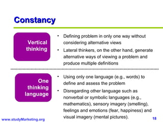 Constancy
                         •   Defining problem in only one way without
             Vertical        considering alternative views
            thinking     •   Lateral thinkers, on the other hand, generate
                             alternative ways of viewing a problem and
                             produce multiple definitions

                         •   Using only one language (e.g., words) to
                One          define and assess the problem
            thinking
                         •   Disregarding other language such as
           language
                             nonverbal or symbolic languages (e.g.,
                             mathematics), sensory imagery (smelling),
                             feelings and emotions (fear, happiness) and
www.studyMarketing.org
                             visual imagery (mental pictures).           18
 