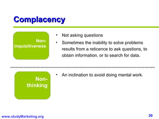 Complacency
                         •   Not asking questions
                 Non-    •   Sometimes the inability to solve problems
      inquisitiveness
                             results from a reticence to ask questions, to
                             obtain information, or to search for data.



                         •   An inclination to avoid doing mental work.
                 Non-
             thinking




www.studyMarketing.org                                                       20
 