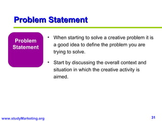 Problem Statement

                         • When starting to solve a creative problem it is
      Problem
                           a good idea to define the problem you are
     Statement
                           trying to solve.

                         • Start by discussing the overall context and
                           situation in which the creative activity is
                           aimed.




www.studyMarketing.org                                                   31
 