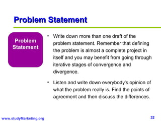 Problem Statement
                         • Write down more than one draft of the
      Problem              problem statement. Remember that defining
     Statement
                           the problem is almost a complete project in
                           itself and you may benefit from going through
                           iterative stages of convergence and
                           divergence.

                         • Listen and write down everybody's opinion of
                           what the problem really is. Find the points of
                           agreement and then discuss the differences.



www.studyMarketing.org                                                  32
 