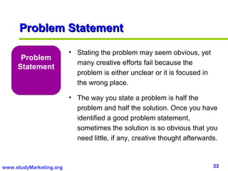 Problem Statement

                         • Stating the problem may seem obvious, yet
      Problem
                           many creative efforts fail because the
     Statement
                           problem is either unclear or it is focused in
                           the wrong place.

                         • The way you state a problem is half the
                           problem and half the solution. Once you have
                           identified a good problem statement,
                           sometimes the solution is so obvious that you
                           need little, if any, creative thought afterwards.



www.studyMarketing.org                                                     33
 