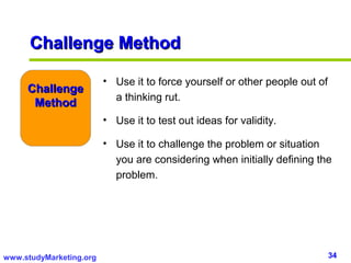Challenge Method

                         • Use it to force yourself or other people out of
     Challenge
                           a thinking rut.
      Method
                         • Use it to test out ideas for validity.

                         • Use it to challenge the problem or situation
                           you are considering when initially defining the
                           problem.




www.studyMarketing.org                                                       34
 