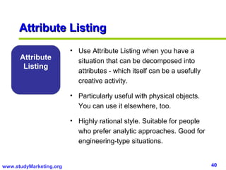 Attribute Listing
                         • Use Attribute Listing when you have a
      Attribute            situation that can be decomposed into
       Listing
                           attributes - which itself can be a usefully
                           creative activity.

                         • Particularly useful with physical objects.
                           You can use it elsewhere, too.

                         • Highly rational style. Suitable for people
                           who prefer analytic approaches. Good for
                           engineering-type situations.


www.studyMarketing.org                                                   40
 