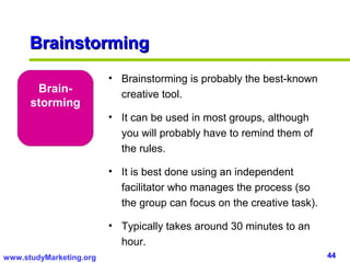 Brainstorming
                         • Brainstorming is probably the best-known
       Brain-              creative tool.
      storming
                         • It can be used in most groups, although
                           you will probably have to remind them of
                           the rules.

                         • It is best done using an independent
                           facilitator who manages the process (so
                           the group can focus on the creative task).

                         • Typically takes around 30 minutes to an
                           hour.
www.studyMarketing.org                                                  44
 