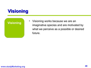 Visioning

                         • Visioning works because we are an
      Visioning
                           imaginative species and are motivated by
                           what we perceive as a possible or desired
                           future.




www.studyMarketing.org                                                 49
 