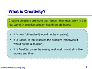 What is Creativity?

      Creative solutions are more than ideas - they must work in the
      real world. A creative solution has three attributes:


        • It is new (otherwise it would not be creative).
        • It is useful, in that it solves the problem (otherwise it
          would not be a solution).
        • It is feasible, given the messy real world constraints like
          money and time.



www.studyMarketing.org                                                  5
 
