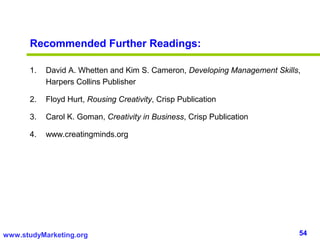 Recommended Further Readings:

      1.   David A. Whetten and Kim S. Cameron, Developing Management Skills,
           Harpers Collins Publisher

      2.   Floyd Hurt, Rousing Creativity, Crisp Publication

      3.   Carol K. Goman, Creativity in Business, Crisp Publication

      4.   www.creatingminds.org




www.studyMarketing.org                                                      54
 