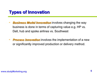 Types of Innovation

      • Business Model Innovation involves changing the way
        business is done in terms of capturing value e.g. HP vs.
        Dell, hub and spoke airlines vs. Southwest

      • Process Innovation involves the implementation of a new
        or significantly improved production or delivery method.




www.studyMarketing.org                                             6
 