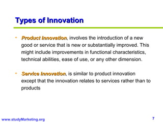 Types of Innovation

      • Product Innovation, involves the introduction of a new
                  Innovation
        good or service that is new or substantially improved. This
        might include improvements in functional characteristics,
        technical abilities, ease of use, or any other dimension.

      • Service Innovation, is similar to product innovation
                 Innovation
        except that the innovation relates to services rather than to
        products




www.studyMarketing.org                                                  7
 