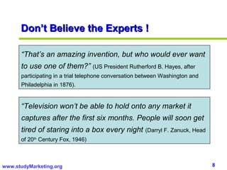 Don’t Believe the Experts !

      “That’s an amazing invention, but who would ever want
      to use one of them?” (US President Rutherford B. Hayes, after
      participating in a trial telephone conversation between Washington and
      Philadelphia in 1876).


      “Television won’t be able to hold onto any market it
      captures after the first six months. People will soon get
      tired of staring into a box every night          (Darryl F. Zanuck, Head
      of 20th Century Fox, 1946)



www.studyMarketing.org                                                           8
 
