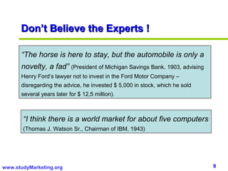 Don’t Believe the Experts !

      “The horse is here to stay, but the automobile is only a
      novelty, a fad” (President of Michigan Savings Bank, 1903, advising
      Henry Ford’s lawyer not to invest in the Ford Motor Company –
      disregarding the advice, he invested $ 5,000 in stock, which he sold
      several years later for $ 12,5 million).



       “I think there is a world market for about five computers
       (Thomas J. Watson Sr., Chairman of IBM, 1943)




www.studyMarketing.org                                                       9
 