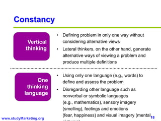 18www.studyMarketing.org
Constancy
Vertical
thinking
One
thinking
language
• Defining problem in only one way without
considering alternative views
• Lateral thinkers, on the other hand, generate
alternative ways of viewing a problem and
produce multiple definitions
• Using only one language (e.g., words) to
define and assess the problem
• Disregarding other language such as
nonverbal or symbolic languages
(e.g., mathematics), sensory imagery
(smelling), feelings and emotions
(fear, happiness) and visual imagery (mental
 