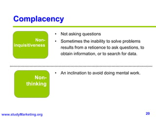 20www.studyMarketing.org
Complacency
Non-
inquisitiveness
Non-
thinking
• Not asking questions
• Sometimes the inability to solve problems
results from a reticence to ask questions, to
obtain information, or to search for data.
• An inclination to avoid doing mental work.
 