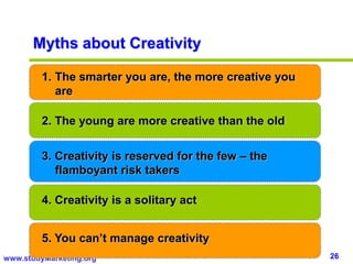 26www.studyMarketing.org
Myths about Creativity
1. The smarter you are, the more creative you
are
2. The young are more creative than the old
3. Creativity is reserved for the few – the
flamboyant risk takers
4. Creativity is a solitary act
5. You can’t manage creativity
 