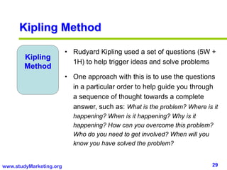 29www.studyMarketing.org
Kipling Method
Kipling
Method
• Rudyard Kipling used a set of questions (5W +
1H) to help trigger ideas and solve problems
• One approach with this is to use the questions
in a particular order to help guide you through
a sequence of thought towards a complete
answer, such as: What is the problem? Where is it
happening? When is it happening? Why is it
happening? How can you overcome this problem?
Who do you need to get involved? When will you
know you have solved the problem?
 