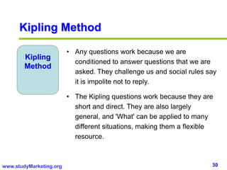 30www.studyMarketing.org
Kipling
Method
• Any questions work because we are
conditioned to answer questions that we are
asked. They challenge us and social rules say
it is impolite not to reply.
• The Kipling questions work because they are
short and direct. They are also largely
general, and 'What' can be applied to many
different situations, making them a flexible
resource.
Kipling Method
 