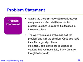 33www.studyMarketing.org
Problem
Statement
• Stating the problem may seem obvious, yet
many creative efforts fail because the
problem is either unclear or it is focused in
the wrong place.
• The way you state a problem is half the
problem and half the solution. Once you have
identified a good problem
statement, sometimes the solution is so
obvious that you need little, if any, creative
thought afterwards.
Problem Statement
 