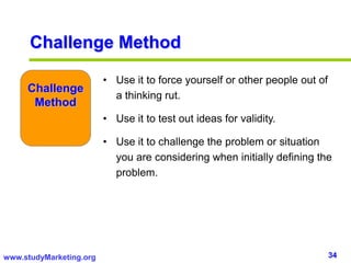 34www.studyMarketing.org
Challenge Method
• Use it to force yourself or other people out of
a thinking rut.
• Use it to test out ideas for validity.
• Use it to challenge the problem or situation
you are considering when initially defining the
problem.
Challenge
Method
 
