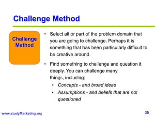 35www.studyMarketing.org
• Select all or part of the problem domain that
you are going to challenge. Perhaps it is
something that has been particularly difficult to
be creative around.
• Find something to challenge and question it
deeply. You can challenge many
things, including:
• Concepts - and broad ideas
• Assumptions - and beliefs that are not
questioned
Challenge
Method
Challenge Method
 