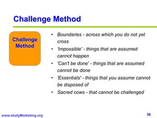 36www.studyMarketing.org
Challenge
Method
• Boundaries - across which you do not yet
cross
• 'Impossible' - things that are assumed
cannot happen
• 'Can't be done' - things that are assumed
cannot be done
• 'Essentials' - things that you assume cannot
be disposed of
• Sacred cows - that cannot be challenged
Challenge Method
 