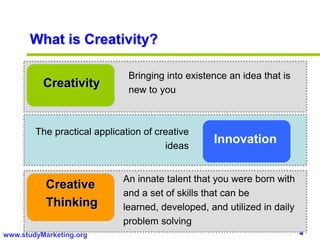 4www.studyMarketing.org
What is Creativity?
Creativity
Bringing into existence an idea that is
new to you
Innovation
The practical application of creative
ideas
Creative
Thinking
An innate talent that you were born with
and a set of skills that can be
learned, developed, and utilized in daily
problem solving
 