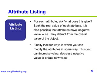 42www.studyMarketing.org
Attribute
Listing
• For each attribute, ask 'what does this give'?
Seek the real value of each attribute. It is
also possible that attributes have 'negative
value' -- i.e.. they detract from the overall
value of the object.
• Finally look for ways in which you can
modify the attributes in some way. Thus you
can increase value, decrease negative
value or create new value.
Attribute Listing
 