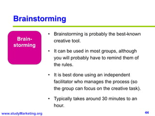 44www.studyMarketing.org
Brainstorming
Brain-
storming
• Brainstorming is probably the best-known
creative tool.
• It can be used in most groups, although
you will probably have to remind them of
the rules.
• It is best done using an independent
facilitator who manages the process (so
the group can focus on the creative task).
• Typically takes around 30 minutes to an
hour.
 