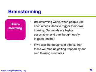 46www.studyMarketing.org
Brain-
storming
• Brainstorming works when people use
each other's ideas to trigger their own
thinking. Our minds are highly
associative, and one thought easily
triggers another.
• If we use the thoughts of others, then
these will stop us getting trapped by our
own thinking structures.
Brainstorming
 
