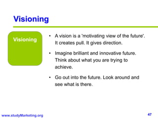 47www.studyMarketing.org
Visioning
Visioning
• A vision is a 'motivating view of the future'.
It creates pull. It gives direction.
• Imagine brilliant and innovative future.
Think about what you are trying to
achieve.
• Go out into the future. Look around and
see what is there.
 