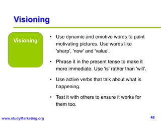 48www.studyMarketing.org
Visioning
Visioning
• Use dynamic and emotive words to paint
motivating pictures. Use words like
'sharp', 'now' and 'value'.
• Phrase it in the present tense to make it
more immediate. Use 'is' rather than 'will'.
• Use active verbs that talk about what is
happening.
• Test it with others to ensure it works for
them too.
 