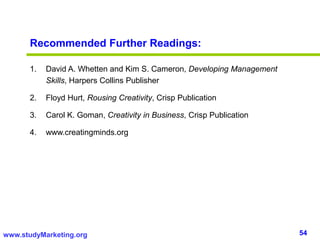 54www.studyMarketing.org
Recommended Further Readings:
1. David A. Whetten and Kim S. Cameron, Developing Management
Skills, Harpers Collins Publisher
2. Floyd Hurt, Rousing Creativity, Crisp Publication
3. Carol K. Goman, Creativity in Business, Crisp Publication
4. www.creatingminds.org
 