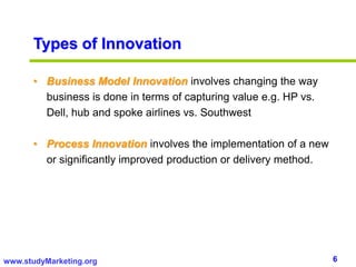 6www.studyMarketing.org
Types of Innovation
• Business Model Innovation involves changing the way
business is done in terms of capturing value e.g. HP vs.
Dell, hub and spoke airlines vs. Southwest
• Process Innovation involves the implementation of a new
or significantly improved production or delivery method.
 