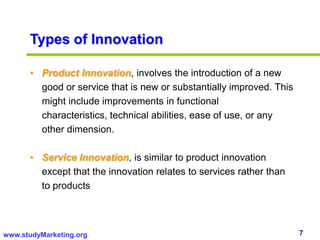 7www.studyMarketing.org
Types of Innovation
• Product Innovation, involves the introduction of a new
good or service that is new or substantially improved. This
might include improvements in functional
characteristics, technical abilities, ease of use, or any
other dimension.
• Service Innovation, is similar to product innovation
except that the innovation relates to services rather than
to products
 