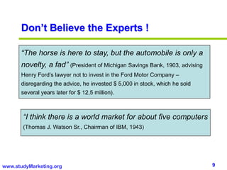 9www.studyMarketing.org
Don’t Believe the Experts !
“The horse is here to stay, but the automobile is only a
novelty, a fad” (President of Michigan Savings Bank, 1903, advising
Henry Ford’s lawyer not to invest in the Ford Motor Company –
disregarding the advice, he invested $ 5,000 in stock, which he sold
several years later for $ 12,5 million).
“I think there is a world market for about five computers
(Thomas J. Watson Sr., Chairman of IBM, 1943)
 