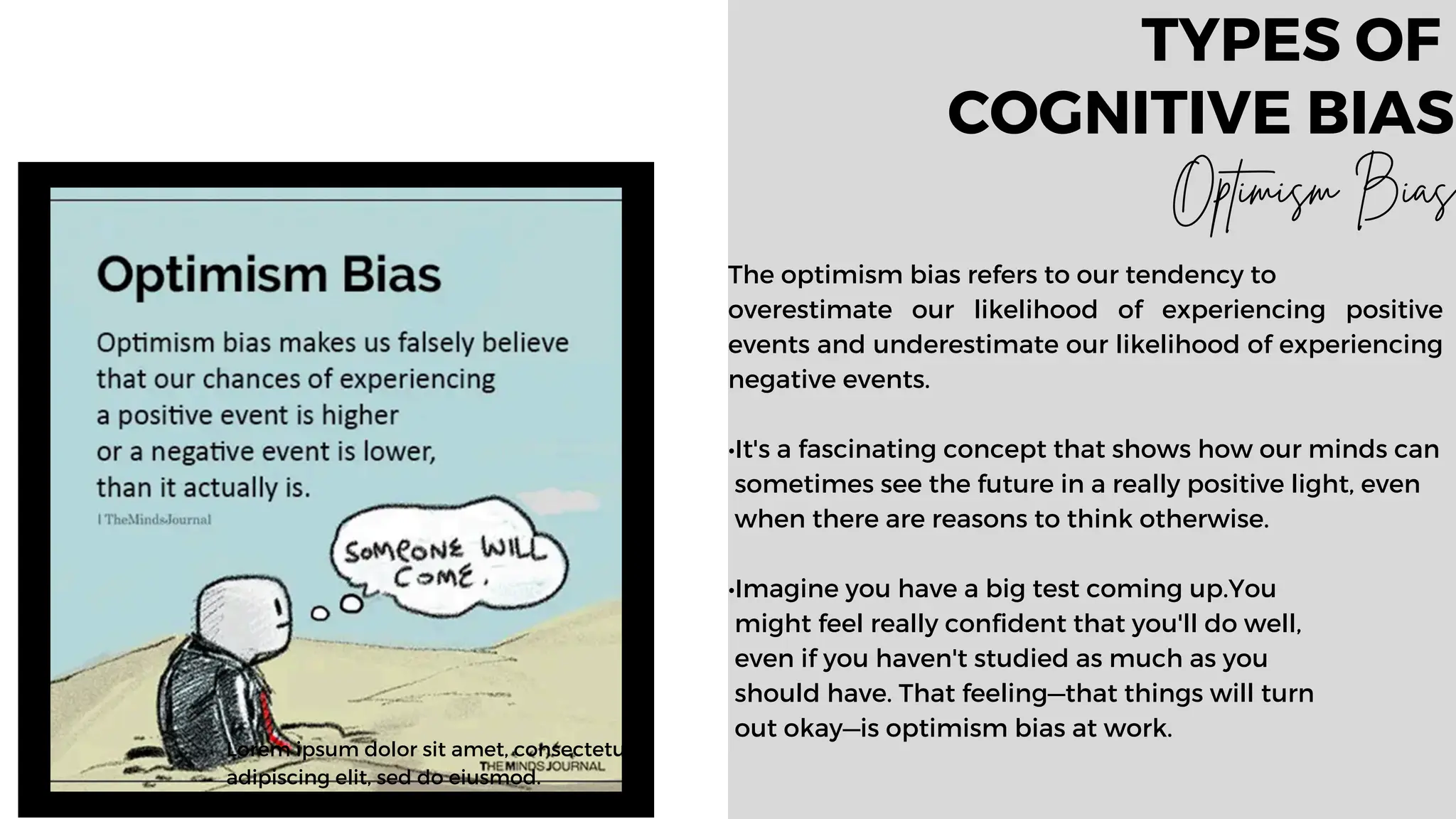 Lorem ipsum dolor sit amet, consectetur
adipiscing elit, sed do eiusmod.
The optimism bias refers to our tendency to
overestimate our likelihood of experiencing positive
events and underestimate our likelihood of experiencing
negative events.
•It's a fascinating concept that shows how our minds can
sometimes see the future in a really positive light, even
when there are reasons to think otherwise.
•Imagine you have a big test coming up.You
might feel really confident that you'll do well,
even if you haven't studied as much as you
should have. That feeling—that things will turn
out okay—is optimism bias at work.
TYPES OF
COGNITIVE BIAS
Optimism Bias
 
