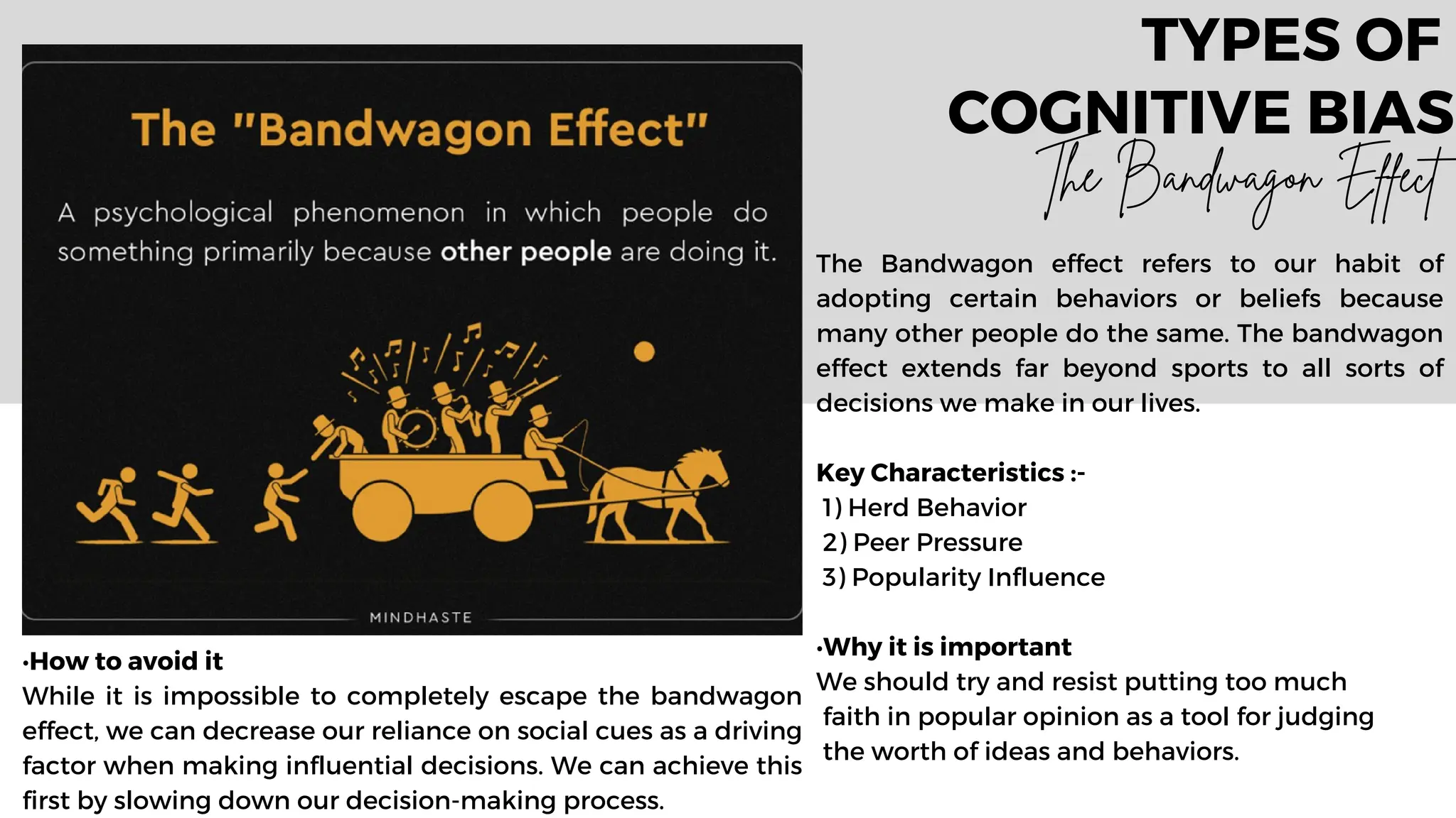 The Bandwagon effect refers to our habit of
adopting certain behaviors or beliefs because
many other people do the same. The bandwagon
effect extends far beyond sports to all sorts of
decisions we make in our lives.
Key Characteristics :-
1) Herd Behavior
2) Peer Pressure
3) Popularity Influence
•Why it is important
We should try and resist putting too much
faith in popular opinion as a tool for judging
the worth of ideas and behaviors.
TYPES OF
COGNITIVE BIAS
The Bandwagon Effect
•How to avoid it
While it is impossible to completely escape the bandwagon
effect, we can decrease our reliance on social cues as a driving
factor when making influential decisions. We can achieve this
first by slowing down our decision-making process.
 
