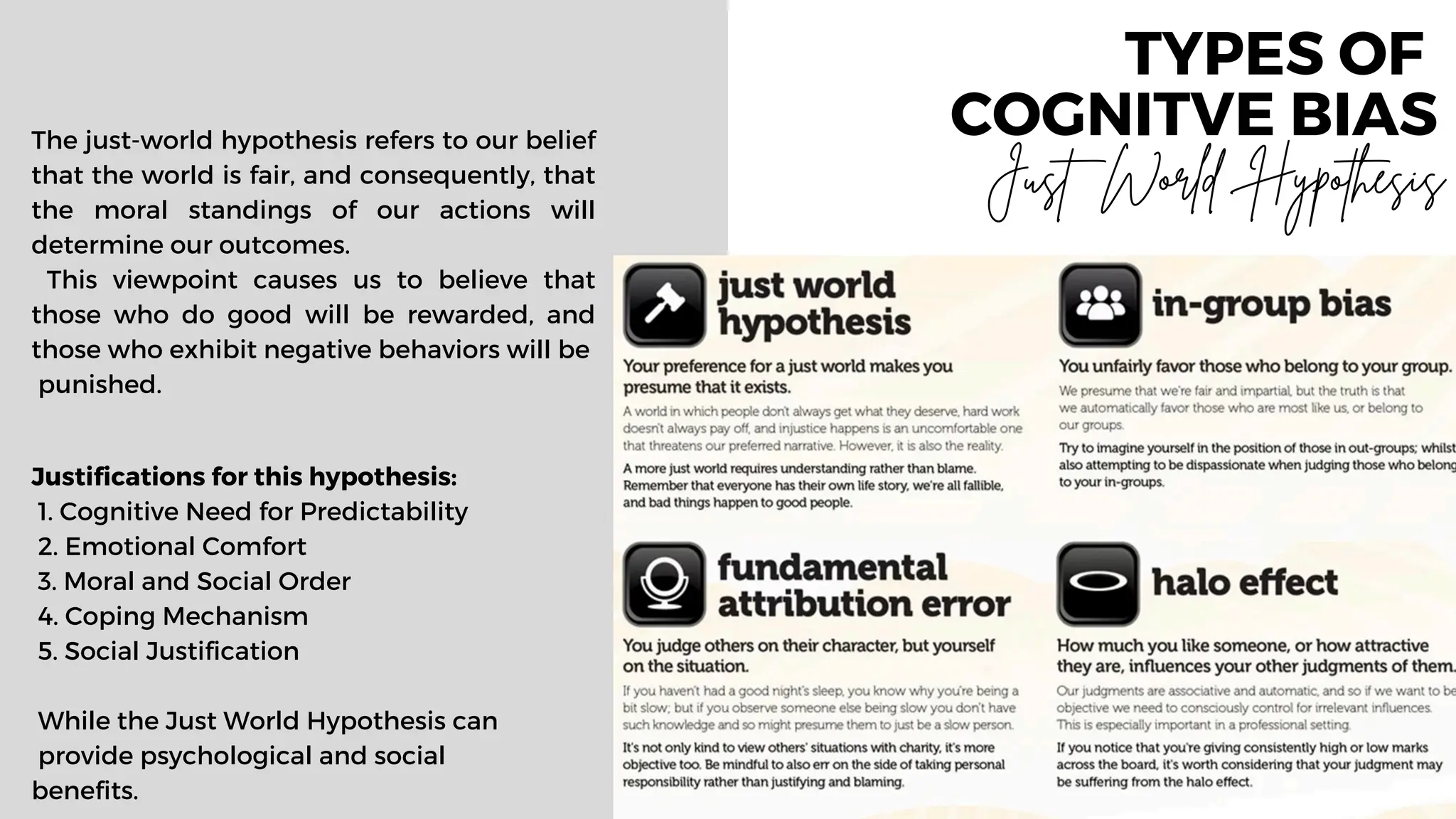 TYPES OF
COGNITVE BIAS
The just-world hypothesis refers to our belief
that the world is fair, and consequently, that
the moral standings of our actions will
determine our outcomes.
This viewpoint causes us to believe that
those who do good will be rewarded, and
those who exhibit negative behaviors will be
punished.
Justifications for this hypothesis:
1. Cognitive Need for Predictability
2. Emotional Comfort
3. Moral and Social Order
4. Coping Mechanism
5. Social Justification
While the Just World Hypothesis can
provide psychological and social
benefits.
Just World Hypothesis
 